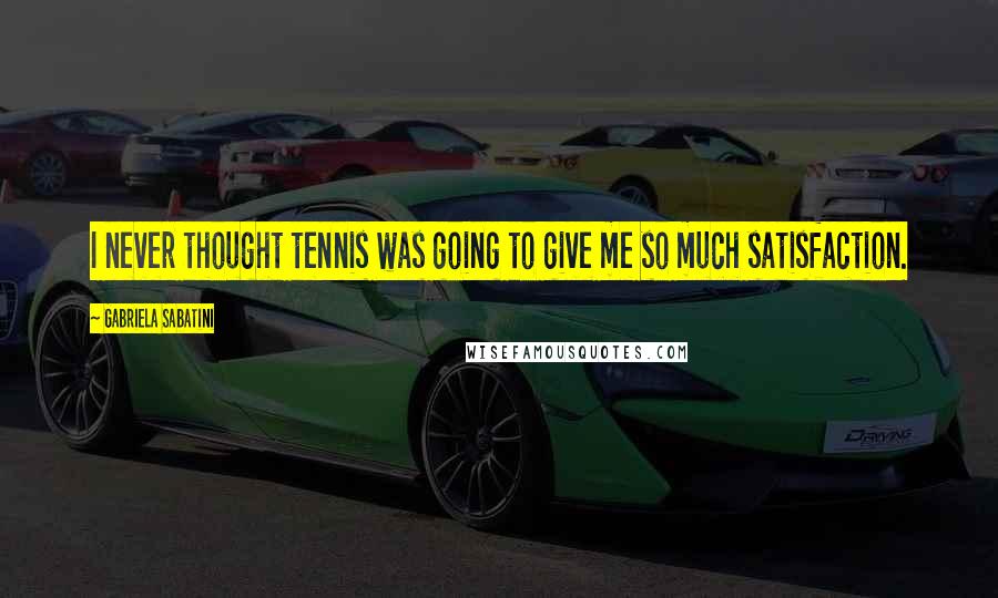 Gabriela Sabatini Quotes: I never thought tennis was going to give me so much satisfaction.