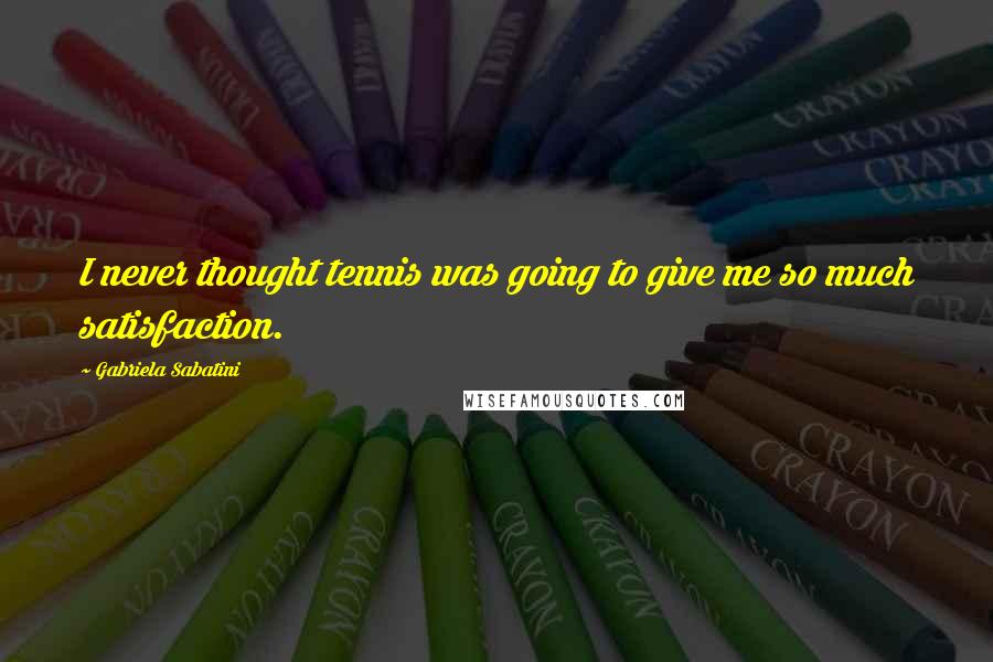 Gabriela Sabatini Quotes: I never thought tennis was going to give me so much satisfaction.