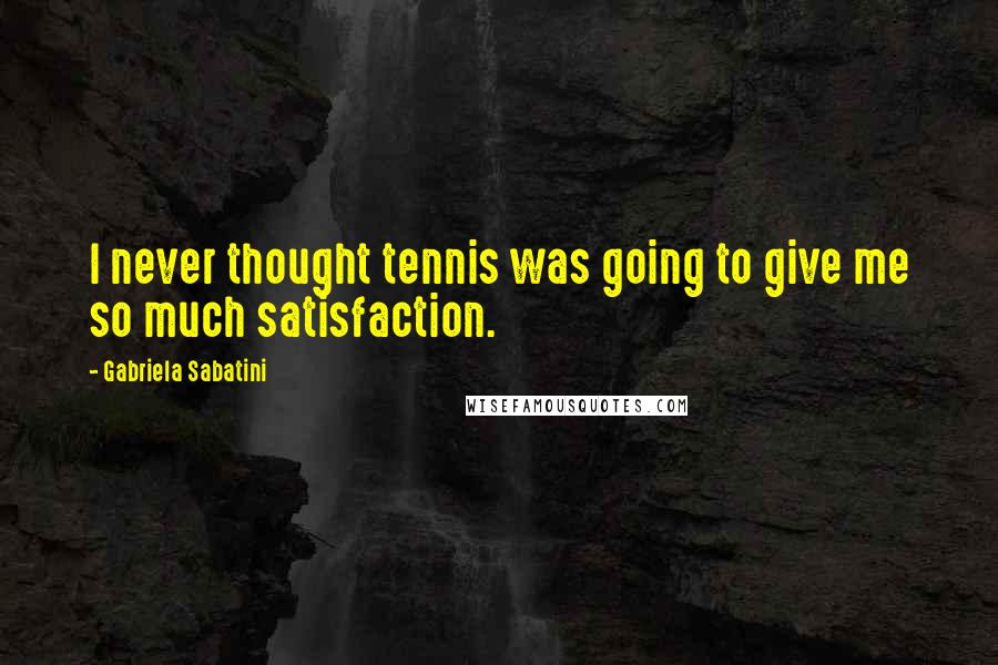 Gabriela Sabatini Quotes: I never thought tennis was going to give me so much satisfaction.