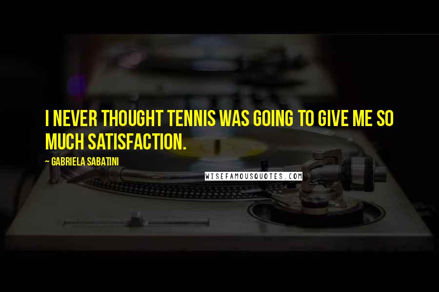 Gabriela Sabatini Quotes: I never thought tennis was going to give me so much satisfaction.