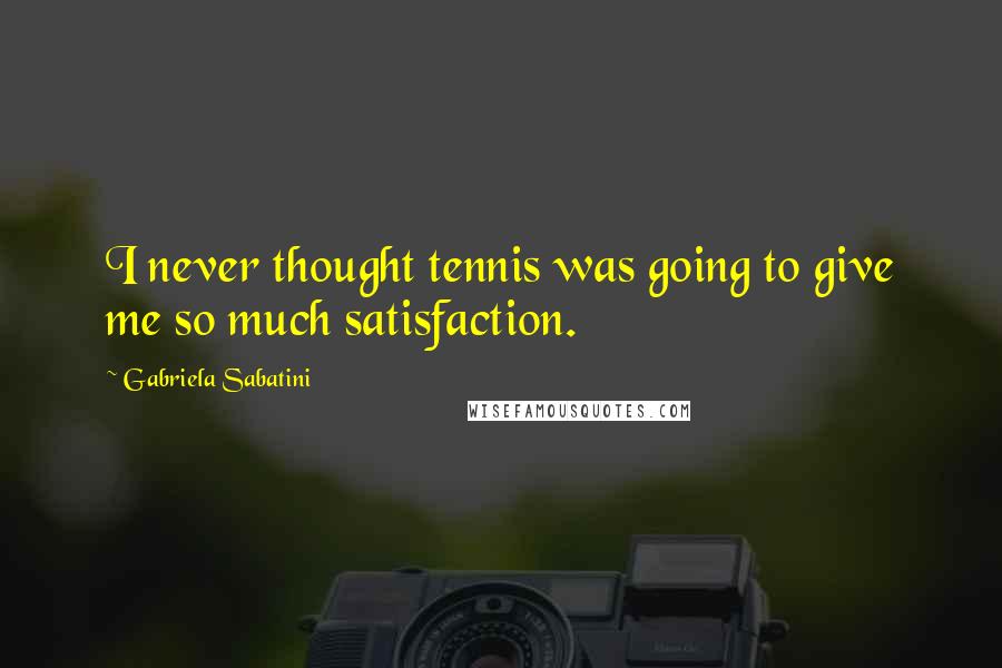 Gabriela Sabatini Quotes: I never thought tennis was going to give me so much satisfaction.