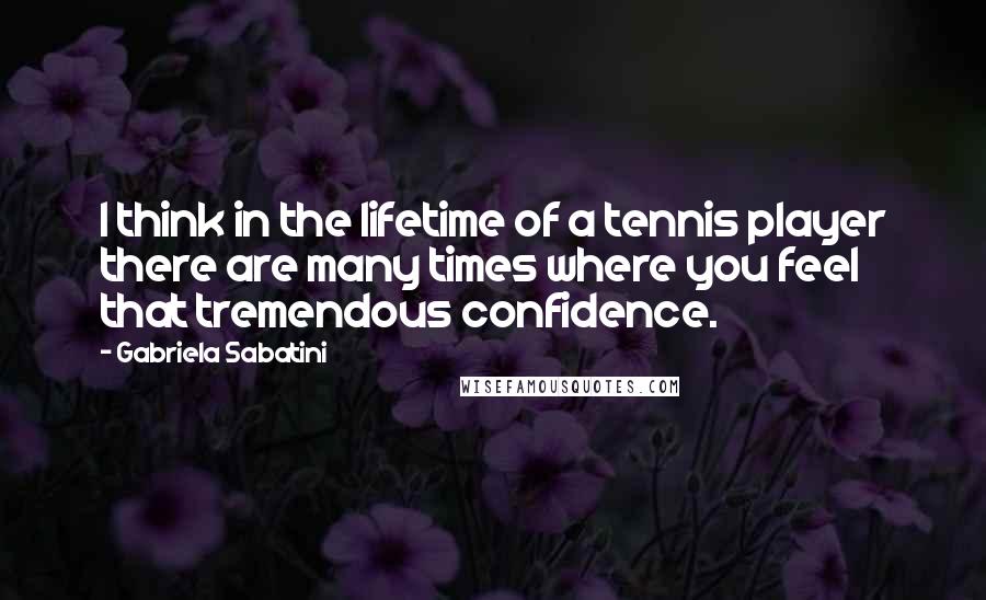 Gabriela Sabatini Quotes: I think in the lifetime of a tennis player there are many times where you feel that tremendous confidence.