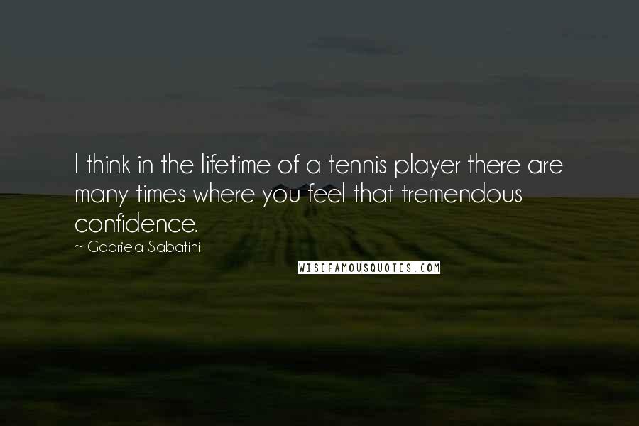 Gabriela Sabatini Quotes: I think in the lifetime of a tennis player there are many times where you feel that tremendous confidence.