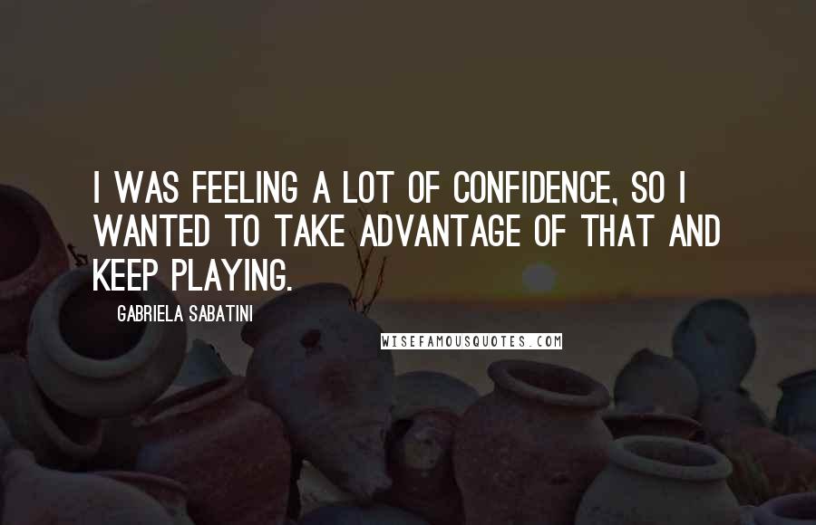Gabriela Sabatini Quotes: I was feeling a lot of confidence, so I wanted to take advantage of that and keep playing.