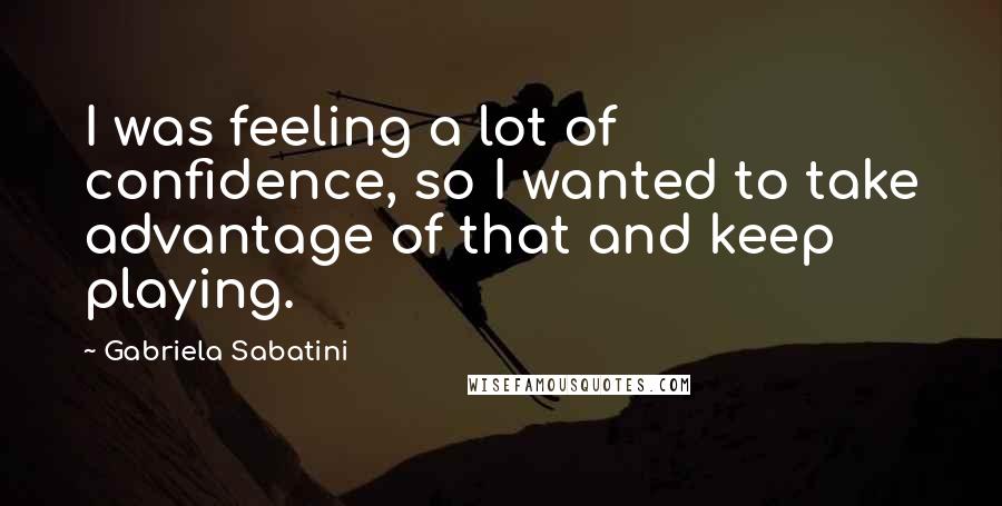 Gabriela Sabatini Quotes: I was feeling a lot of confidence, so I wanted to take advantage of that and keep playing.