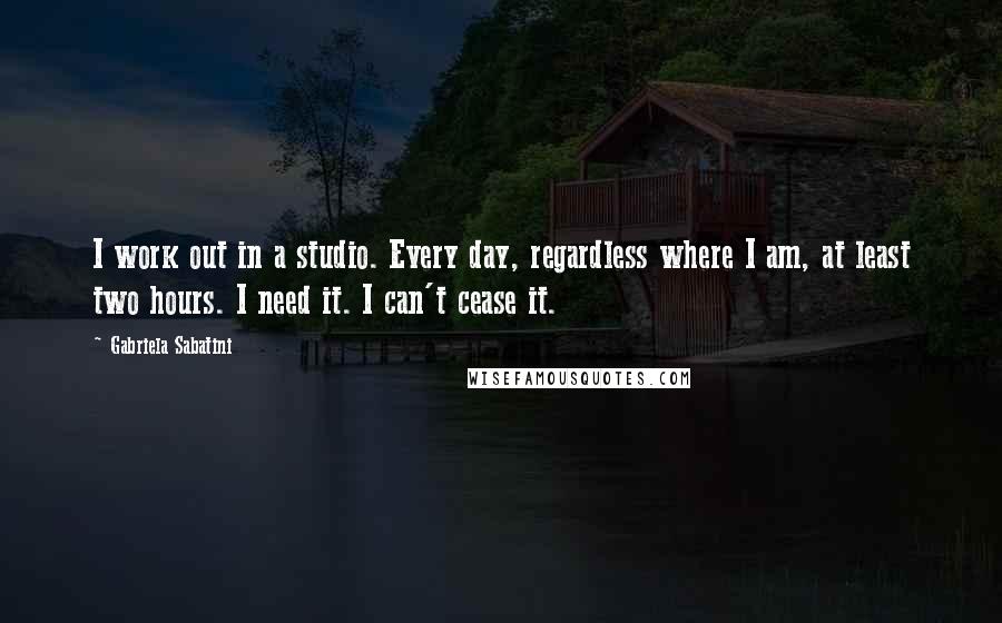 Gabriela Sabatini Quotes: I work out in a studio. Every day, regardless where I am, at least two hours. I need it. I can't cease it.