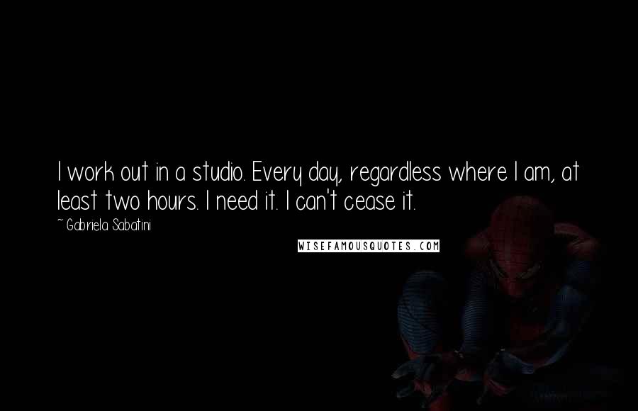 Gabriela Sabatini Quotes: I work out in a studio. Every day, regardless where I am, at least two hours. I need it. I can't cease it.
