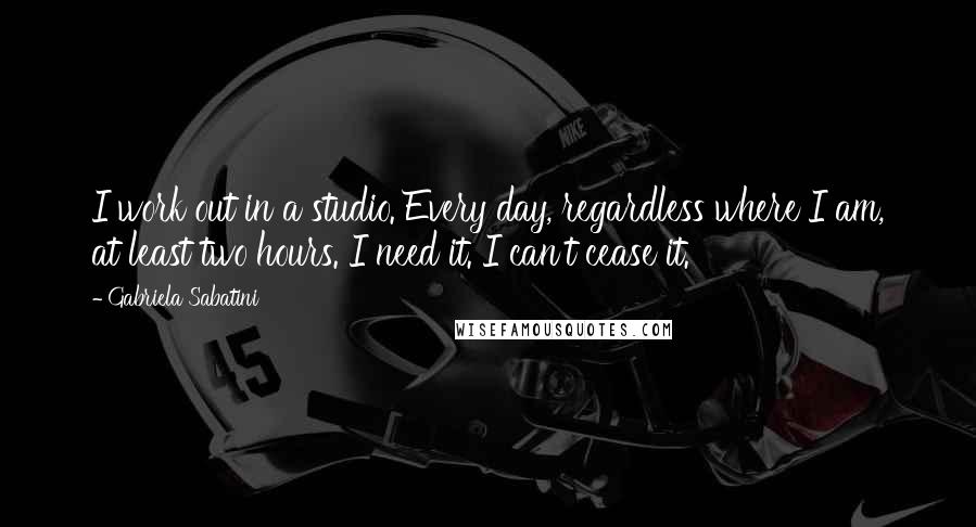 Gabriela Sabatini Quotes: I work out in a studio. Every day, regardless where I am, at least two hours. I need it. I can't cease it.