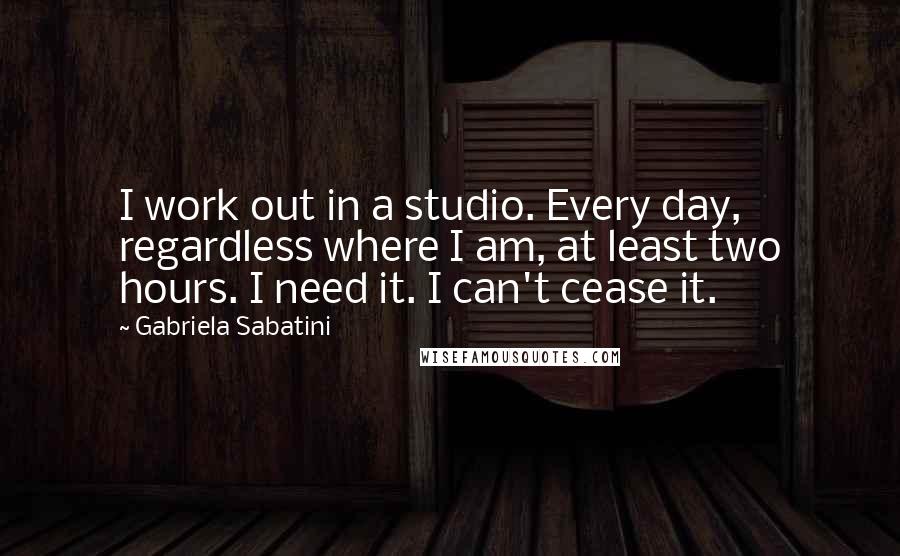 Gabriela Sabatini Quotes: I work out in a studio. Every day, regardless where I am, at least two hours. I need it. I can't cease it.