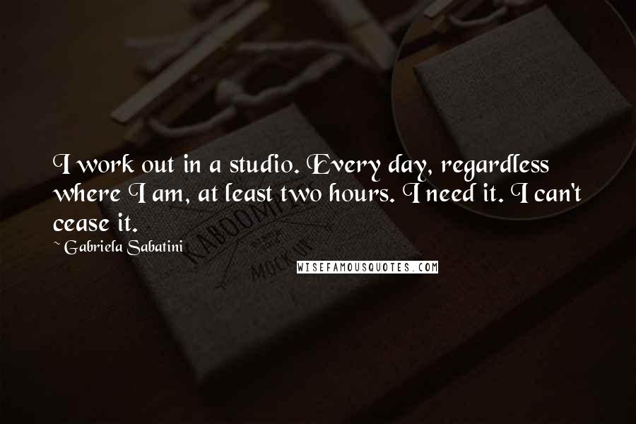 Gabriela Sabatini Quotes: I work out in a studio. Every day, regardless where I am, at least two hours. I need it. I can't cease it.