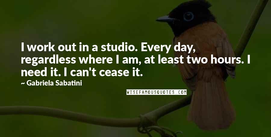 Gabriela Sabatini Quotes: I work out in a studio. Every day, regardless where I am, at least two hours. I need it. I can't cease it.