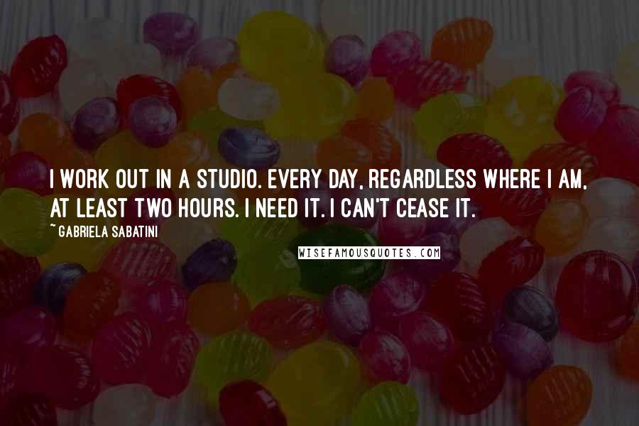 Gabriela Sabatini Quotes: I work out in a studio. Every day, regardless where I am, at least two hours. I need it. I can't cease it.