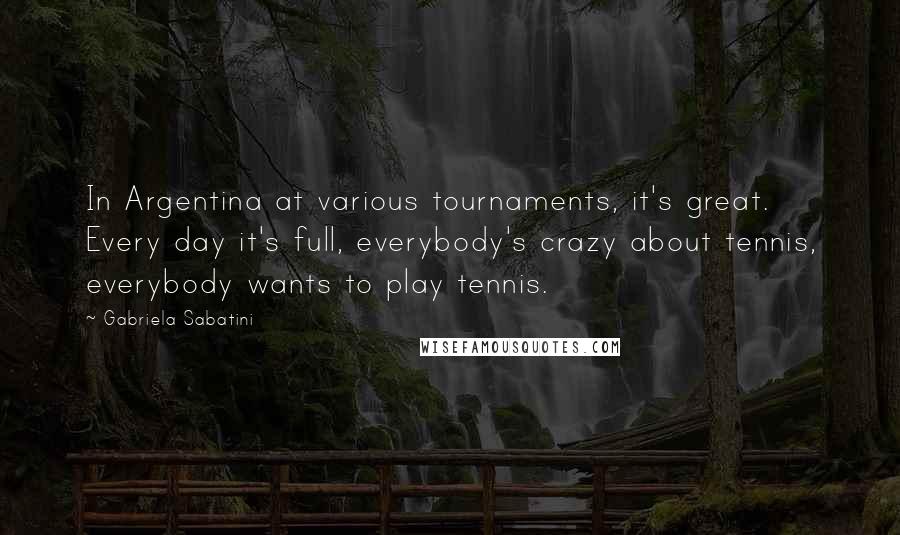 Gabriela Sabatini Quotes: In Argentina at various tournaments, it's great. Every day it's full, everybody's crazy about tennis, everybody wants to play tennis.