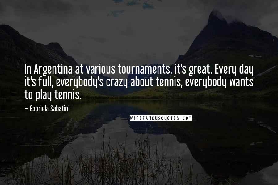 Gabriela Sabatini Quotes: In Argentina at various tournaments, it's great. Every day it's full, everybody's crazy about tennis, everybody wants to play tennis.