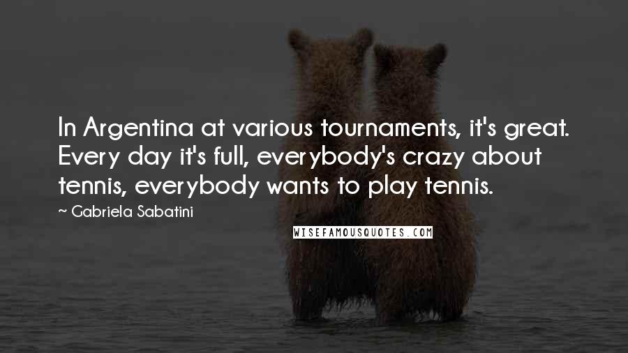 Gabriela Sabatini Quotes: In Argentina at various tournaments, it's great. Every day it's full, everybody's crazy about tennis, everybody wants to play tennis.