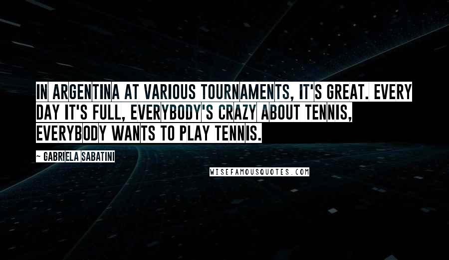 Gabriela Sabatini Quotes: In Argentina at various tournaments, it's great. Every day it's full, everybody's crazy about tennis, everybody wants to play tennis.