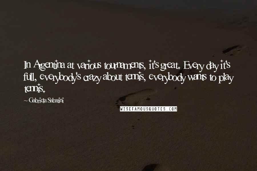 Gabriela Sabatini Quotes: In Argentina at various tournaments, it's great. Every day it's full, everybody's crazy about tennis, everybody wants to play tennis.