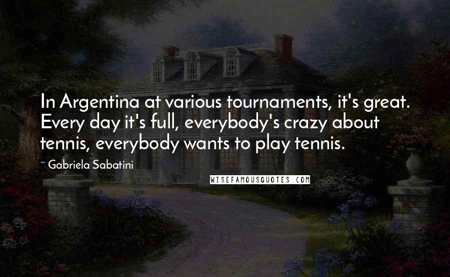 Gabriela Sabatini Quotes: In Argentina at various tournaments, it's great. Every day it's full, everybody's crazy about tennis, everybody wants to play tennis.