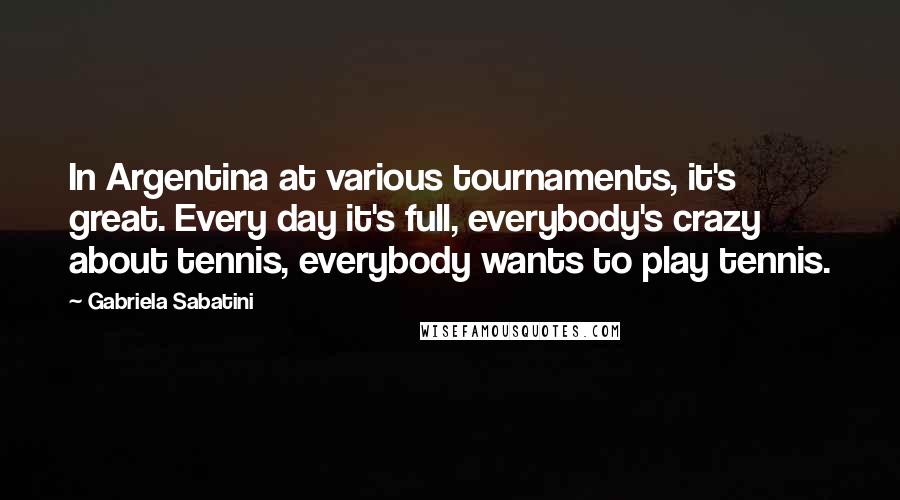 Gabriela Sabatini Quotes: In Argentina at various tournaments, it's great. Every day it's full, everybody's crazy about tennis, everybody wants to play tennis.