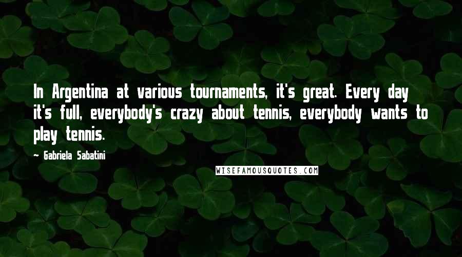 Gabriela Sabatini Quotes: In Argentina at various tournaments, it's great. Every day it's full, everybody's crazy about tennis, everybody wants to play tennis.