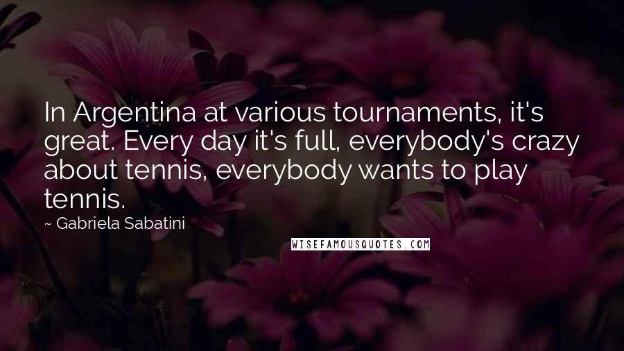 Gabriela Sabatini Quotes: In Argentina at various tournaments, it's great. Every day it's full, everybody's crazy about tennis, everybody wants to play tennis.