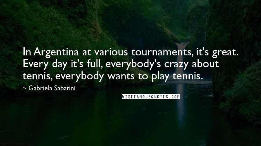 Gabriela Sabatini Quotes: In Argentina at various tournaments, it's great. Every day it's full, everybody's crazy about tennis, everybody wants to play tennis.