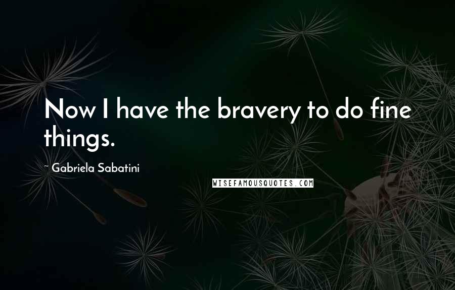 Gabriela Sabatini Quotes: Now I have the bravery to do fine things.