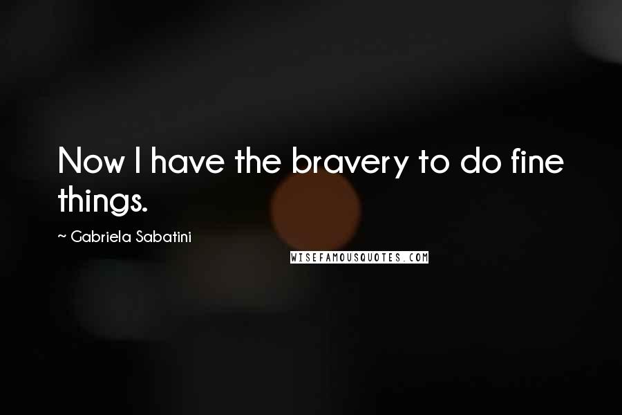 Gabriela Sabatini Quotes: Now I have the bravery to do fine things.