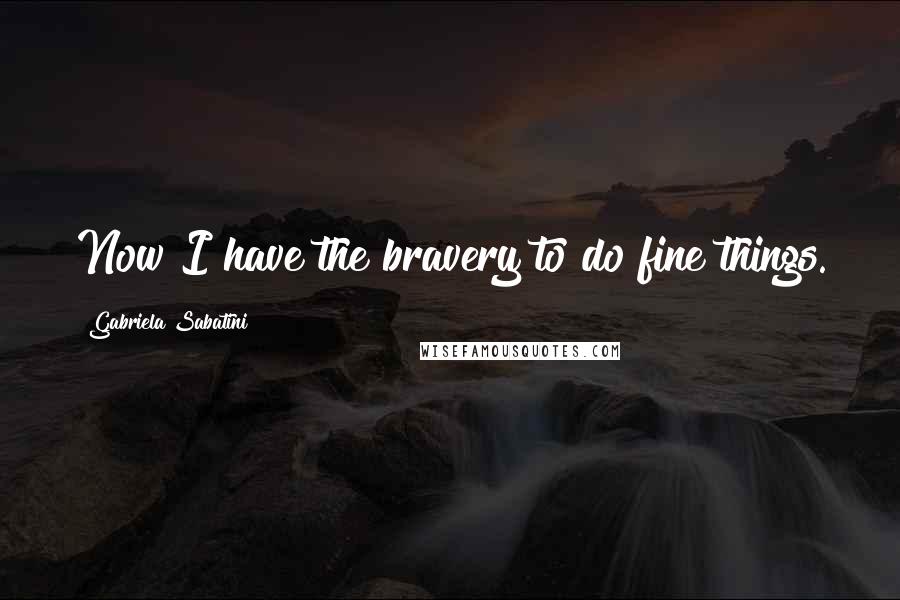 Gabriela Sabatini Quotes: Now I have the bravery to do fine things.