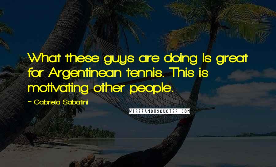 Gabriela Sabatini Quotes: What these guys are doing is great for Argentinean tennis. This is motivating other people.