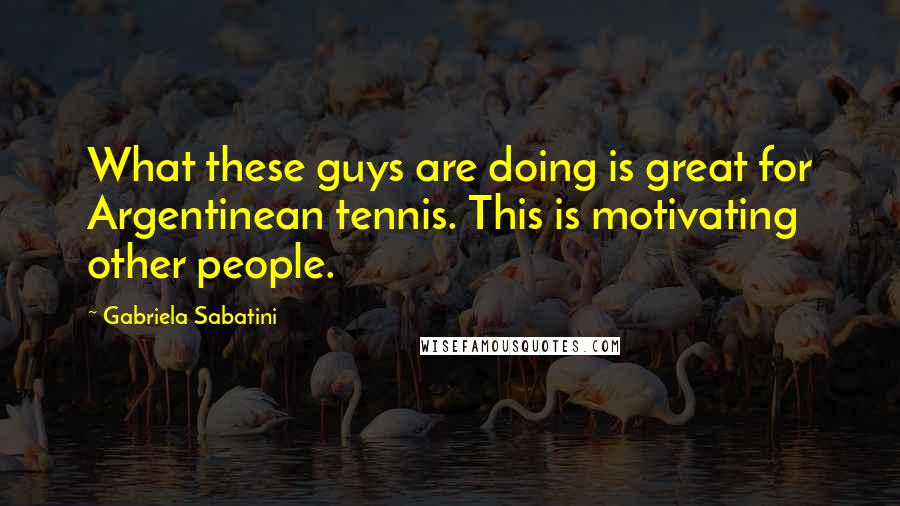 Gabriela Sabatini Quotes: What these guys are doing is great for Argentinean tennis. This is motivating other people.