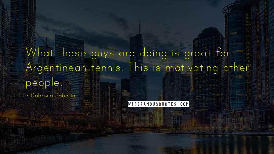 Gabriela Sabatini Quotes: What these guys are doing is great for Argentinean tennis. This is motivating other people.
