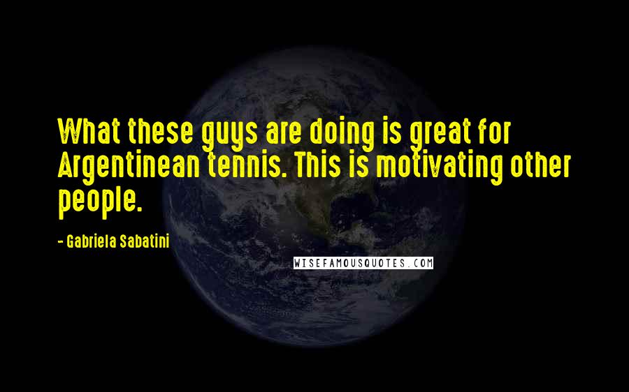 Gabriela Sabatini Quotes: What these guys are doing is great for Argentinean tennis. This is motivating other people.