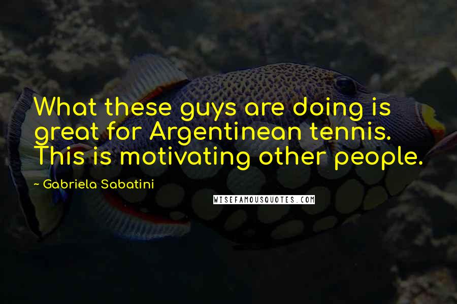 Gabriela Sabatini Quotes: What these guys are doing is great for Argentinean tennis. This is motivating other people.