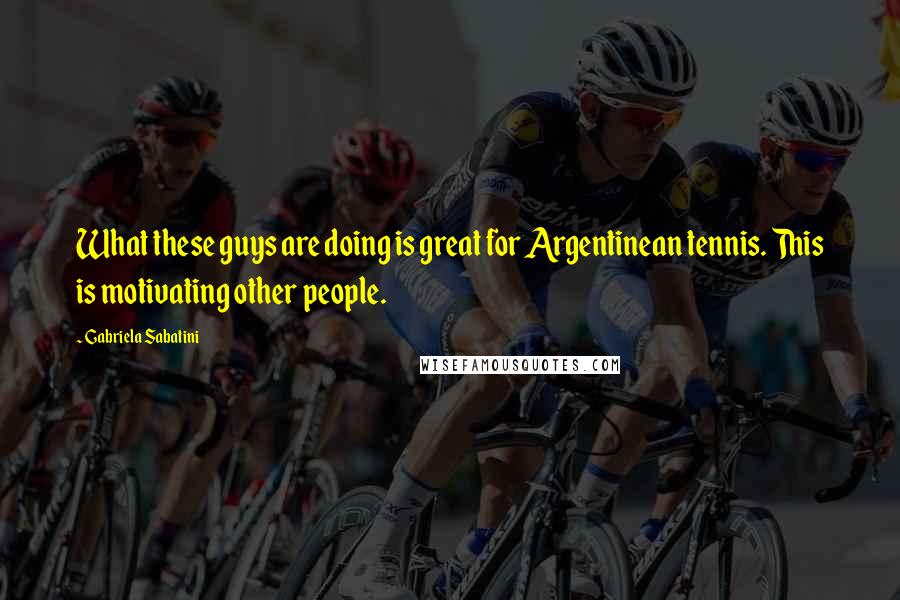 Gabriela Sabatini Quotes: What these guys are doing is great for Argentinean tennis. This is motivating other people.