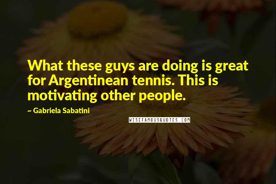Gabriela Sabatini Quotes: What these guys are doing is great for Argentinean tennis. This is motivating other people.