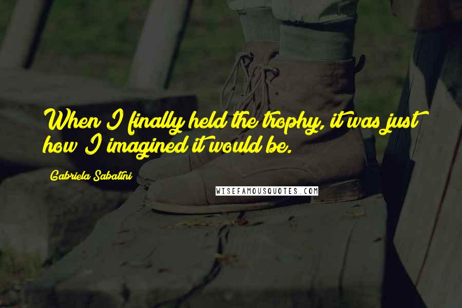 Gabriela Sabatini Quotes: When I finally held the trophy, it was just how I imagined it would be.