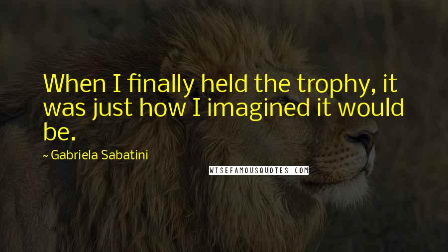 Gabriela Sabatini Quotes: When I finally held the trophy, it was just how I imagined it would be.
