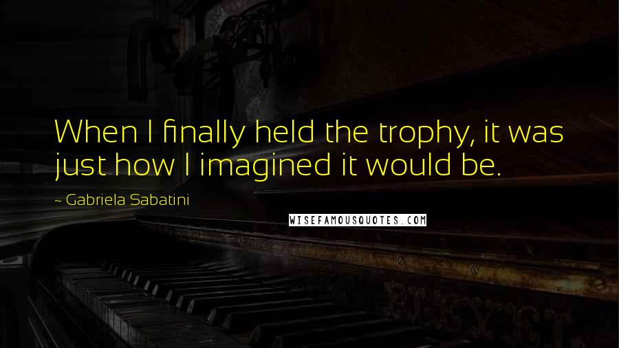 Gabriela Sabatini Quotes: When I finally held the trophy, it was just how I imagined it would be.