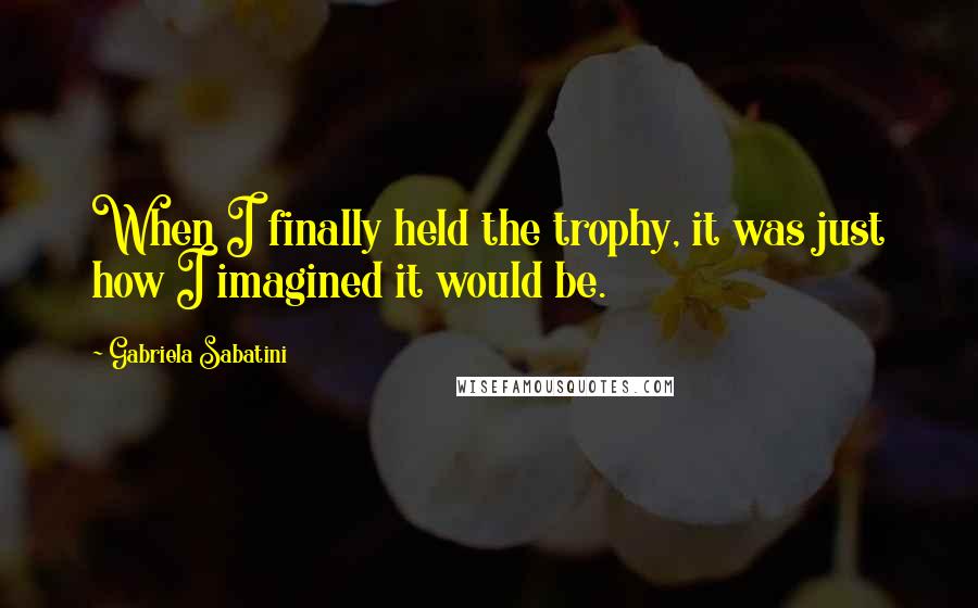 Gabriela Sabatini Quotes: When I finally held the trophy, it was just how I imagined it would be.