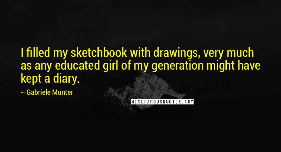 Gabriele Munter Quotes: I filled my sketchbook with drawings, very much as any educated girl of my generation might have kept a diary.