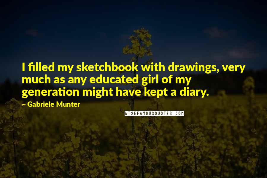 Gabriele Munter Quotes: I filled my sketchbook with drawings, very much as any educated girl of my generation might have kept a diary.