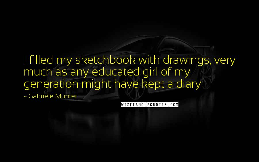 Gabriele Munter Quotes: I filled my sketchbook with drawings, very much as any educated girl of my generation might have kept a diary.