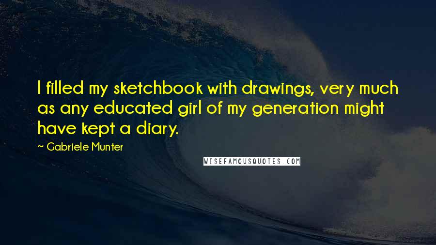 Gabriele Munter Quotes: I filled my sketchbook with drawings, very much as any educated girl of my generation might have kept a diary.