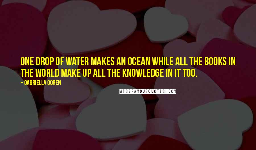 Gabriella Goren Quotes: One Drop of water makes an ocean while all the books in the world make up all the knowledge in it too.