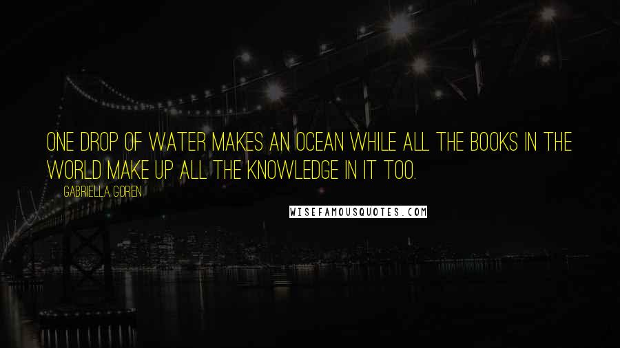 Gabriella Goren Quotes: One Drop of water makes an ocean while all the books in the world make up all the knowledge in it too.