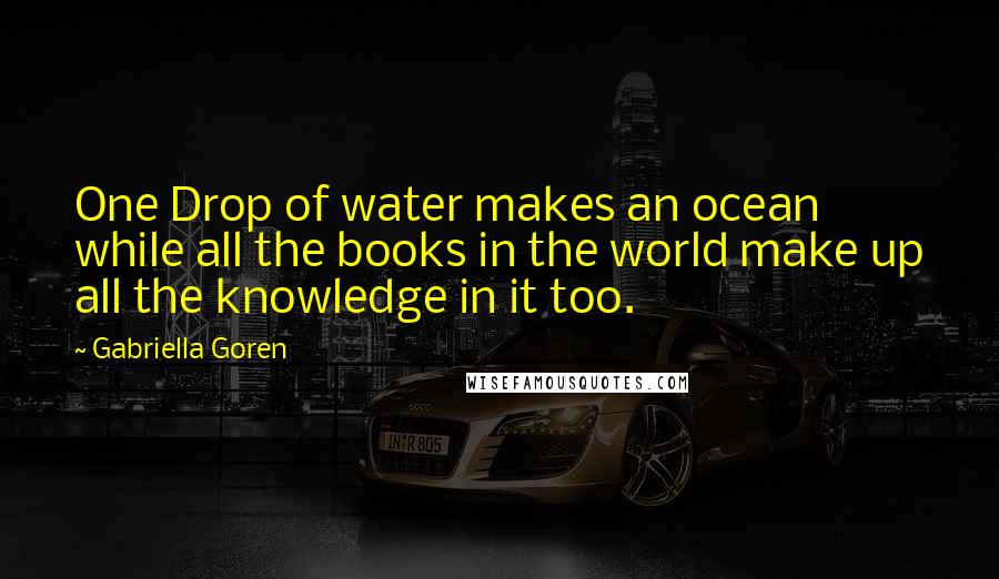 Gabriella Goren Quotes: One Drop of water makes an ocean while all the books in the world make up all the knowledge in it too.