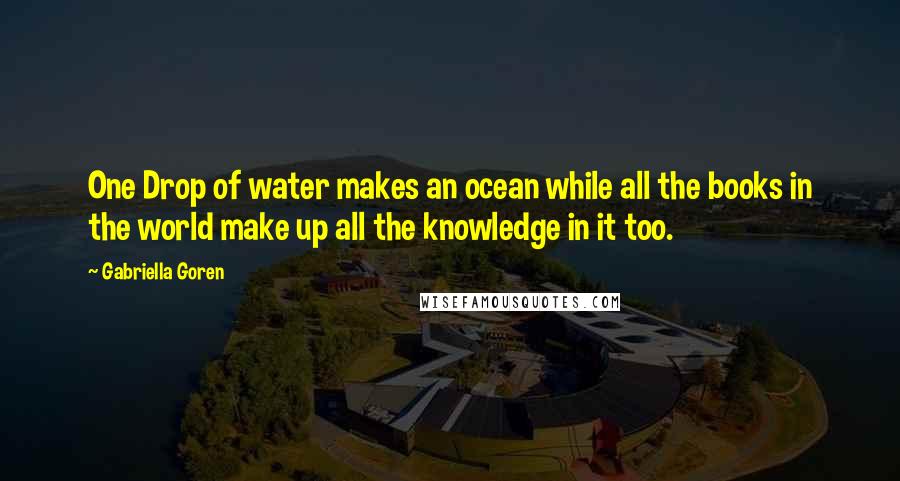 Gabriella Goren Quotes: One Drop of water makes an ocean while all the books in the world make up all the knowledge in it too.