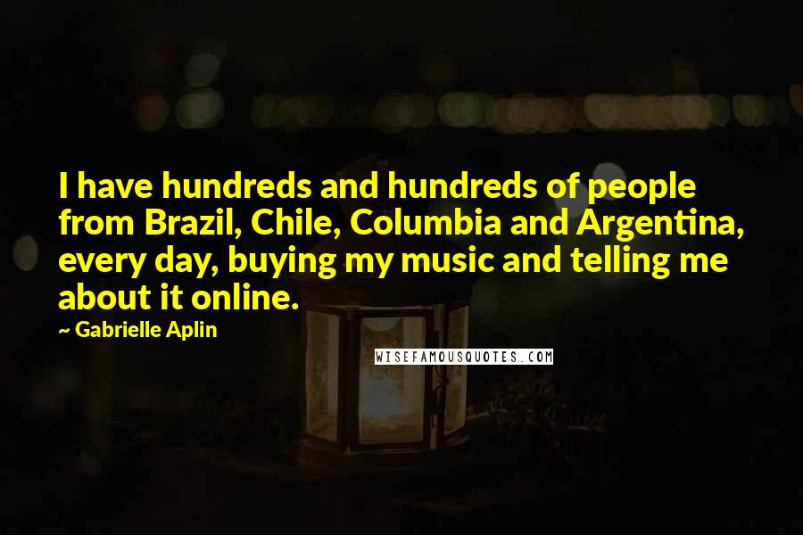 Gabrielle Aplin Quotes: I have hundreds and hundreds of people from Brazil, Chile, Columbia and Argentina, every day, buying my music and telling me about it online.