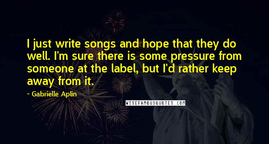 Gabrielle Aplin Quotes: I just write songs and hope that they do well. I'm sure there is some pressure from someone at the label, but I'd rather keep away from it.